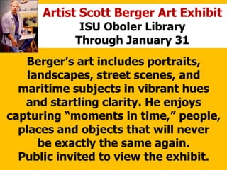 Artist Scott Berger Art Exhibit
ISU Oboler Library
Through January 31
Bergers art includes portraits,
landscapes, street scenes, and
maritime subjects in vibrant hues
and startling clarity. He enjoys
capturing moments in time, people,
places and objects that will never
be exactly the same again.
Public invited to view the exhibit.
 