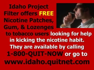 Idaho Project
Filter offers FREE
Nicotine Patches,
Gum, & Lozenges
to tobacco users looking for help
in kicking the nicotine habit.
They are available by calling
1-800-QUIT-NOW or go to
www.idaho.quitnet.com
 