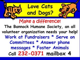 Love Cats
and Dogs?
Make a difference!
The Bannock Humane Society, an all
volunteer organization needs your help!
Work at Fundraisers * Serve on
Committees * Answer phone
messages * Foster Animals
Call 232-0371 mailbox 4
 