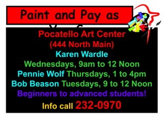 Paint and Pay as
You GoPocatello Art Center
(444 North Main)
Karen Wardle
Wednesdays, 9am to 12 Noon
Pennie Wolf Thursdays, 1 to 4pm
Bob Beason Tuesdays, 9 to 12 Noon
Beginners to advanced students!
Info call 232-0970
 