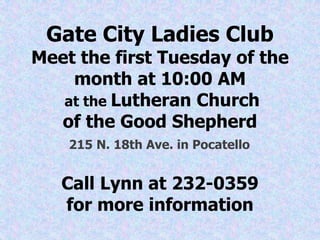 Gate City Ladies Club
Meet the first Tuesday of the
month at 10:00 AM
at the Lutheran Church
of the Good Shepherd
215 N. 18th Ave. in Pocatello
Call Lynn at 232-0359
for more information
 