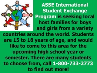 ASSE International
Student Exchange
Program is seeking local
host families for boys
and girls from a variety
countries around the world. Students
are 15 to 18 years of age, and would
like to come to this area for the
upcoming high school year or
semester. There are many students
to choose from, call 1-800-733-2773
to find out more!
 