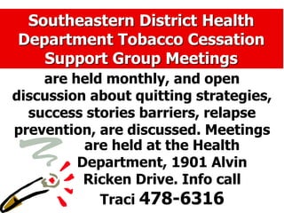 Southeastern District Health
Department Tobacco Cessation
Support Group Meetings
are held monthly, and open
discussion about quitting strategies,
success stories barriers, relapse
prevention, are discussed. Meetings
are held at the Health
Department, 1901 Alvin
Ricken Drive. Info call
Traci 478-6316
 