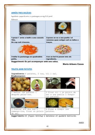 45
ARRÒS TRES DELÍCIES
Ingredients: 1 paquet de arròs, 2 o 3 pastanagues, un raig d’ oli i pernil.
Elaboració:
1-posar l´ arròs a bullir a una cassola
10m.
Un cop cuit s’escora.
2-poses un ou a una paella i el
remenes quan estigui cuit es talles a
traços.
3-tallar la pastanaga en quadradets
petits.
4-en un bol hi posem tots els
ingredients.
Suggeriment: Es pot acompanyar amb una salsa.
Maria Arbues Casas
TRUITA AMB PATATES
Ingredients:4 patates, 2 ous, oli i sal.
Elaboració:
1·Rentar les patates i
després pelar-les.
2·Ficar oli i un polsin de
sal a una paella i fregir
las patates.
3·Trencar els dos ous i
remenar-los, ficar un polsin
de sal.
4·Ficar a fregir les
patates.
Suggeriments:Si fiques ketchup o maionesa et quedarà boníssim.
MARTA
 