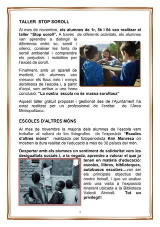 7
TALLER STOP SOROLL
Al mes de novembre, els alumnes de 1r, 5è i 6è van realitzar el
taller “Stop soroll”. A través de diferents activitats, els alumnes
van aprendre a distingir la
diferència entre so, soroll i
silenci, conèixer les fonts de
soroll ambiental i comprendre
els perjudicis i malalties per
l’excés de soroll.
Finalment, amb un aparell de
medició, els alumnes van
mesurar els llocs més i menys
sorollosos de l’escola i, a partir
d’aquí, van arribar a una bona
conclusió: “La nostra escola no és massa sorollosa”
Aquest taller gratuït proposat i gestionat des de l’Ajuntament ha
estat realitzat per un professional de l’entitat de l’Àrea
Metropolitana.
ESCOLES D’ALTRES MÓNS
Al mes de novembre la majoria dels alumnes de l’escola vam
treballar al voltant de les fotografies de l’exposició “Escoles
d’altres móns” realitzada pel fotoperiodista Kim Manresa on
mostren la dura realitat de l’educació a més de 30 països del món.
Despertar amb els alumnes un sentiment de solidaritat vers les
desigualtats socials i, a la vegada, aprendre a valorar el que ja
tenen en matèria d’educació:
escoles, llibres, biblioteques,
autobusos escolars…van ser
els principals objectius del
nostre treball, i que va acabar
amb una visita a l’exposició
itinerant ubicada a la Biblioteca
Valentí Almirall. Tot un
privilegi!!
 