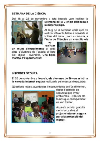 8
SETMANA DE LA CIÈNCIA
Del 18 al 22 de novembre a tota l’escola vam realizar la
Setmana de la Ciència dedicada a
la metereologia.
Al llarg de la setmana cada curs va
realizar diferents tallers i activitats al
voltant del tema i, com a cloenda, a
l’Aula de Ciències un científic els
va
realitzar
un munt d’experiments a cada
grup d’alumnes de l’escola al llarg
del dijous i divendres. Una bona
marató d’experiments!!
INTERNET SEGURA
El 20 de noviembre a l’escola, els alumnes de 5è van asistir a
la xerrada internet segura realitzada pel mossos d’esquadra.
Qüestions legals, avantatges i inconvenients de l’ús d’internet,
riscos I consells de
seguretat per evitar
problemes….van ser els
temes que principalment
es van tractor.
Aquesta activiat gratuïta
s’emmarca dins el
projecte Internet segura
per a la protecció del
menor.
 