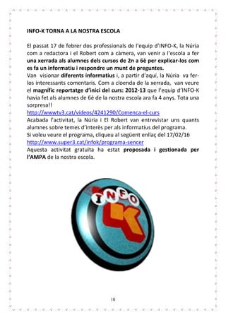 10
INFO-K TORNA A LA NOSTRA ESCOLA
El passat 17 de febrer dos professionals de l’equip d’INFO-K, la Núria
com a redactora i el Robert com a càmera, van venir a l’escola a fer
una xerrada als alumnes dels cursos de 2n a 6è per explicar-los com
es fa un informatiu i respondre un munt de preguntes.
Van visionar diferents informatius i, a partir d’aquí, la Núria va fer-
los interessants comentaris. Com a cloenda de la xerrada, van veure
el magnífic reportatge d’inici del curs: 2012-13 que l’equip d’INFO-K
havia fet als alumnes de 6è de la nostra escola ara fa 4 anys. Tota una
sorpresa!!
http://wwwtv3.cat/videos/4241290/Comenca-el-curs
Acabada l’activitat, la Núria i El Robert van entrevistar uns quants
alumnes sobre temes d’interès per als informatius del programa.
Si voleu veure el programa, cliqueu al següent enllaç del 17/02/16
http://www.super3.cat/infok/programa-sencer
Aquesta activitat gratuïta ha estat proposada i gestionada per
l’AMPA de la nostra escola.
 