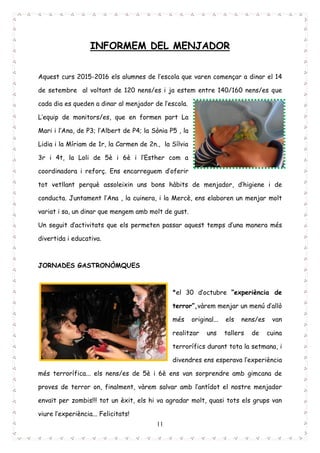 11
INFORMEM DEL MENJADOR
Aquest curs 2015-2016 els alumnes de l’escola que varen començar a dinar el 14
de setembre al voltant de 120 nens/es i ja estem entre 140/160 nens/es que
cada dia es queden a dinar al menjador de l’escola.
L’equip de monitors/es, que en formen part La
Mari i l’Ana, de P3; l’Albert de P4; la Sònia P5 , la
Lidia i la Míriam de 1r, la Carmen de 2n., la Sílvia
3r i 4t, la Loli de 5è i 6è i l’Esther com a
coordinadora i reforç. Ens encarreguem d’oferir
tot vetllant perquè assoleixin uns bons hàbits de menjador, d’higiene i de
conducta. Juntament l’Ana , la cuinera, i la Mercè, ens elaboren un menjar molt
variat i sa, un dinar que mengem amb molt de gust.
Un seguit d’activitats que els permeten passar aquest temps d’una manera més
divertida i educativa.
JORNADES GASTRONÒMQUES
*el 30 d’octubre “experiència de
terror”,vàrem menjar un menú d’allò
més original... els nens/es van
realitzar uns tallers de cuina
terrorífics durant tota la setmana, i
divendres ens esperava l’experiència
més terrorífica... els nens/es de 5è i 6è ens van sorprendre amb gimcana de
proves de terror on, finalment, vàrem salvar amb l’antídot el nostre menjador
envaït per zombis!!! tot un èxit, els hi va agradar molt, quasi tots els grups van
viure l’experiència... Felicitats!
 
