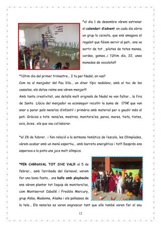 12
*el dia 1 de desembre vàrem estrenar
el calendari d’advent on cada dia obria
un grup la caixeta, que ens amagava el
regalet que fèiem servir al pati.. ens va
sortir de tot , pilotes de totes menes,
cordes, gomes...i l’últim dia, 22, unes
monedes de xocolata!!!
*l’últim dia del primer trimestre... I tu per Nadal, on vas?
Com no al menjador del Pau Vila... un dinar típic nadalenc, amb el toc de les
cassoles, els dotze raïms ens vàrem menjar!!!
Amb tanta creativitat, uns detalls molt originals de Nadal no van faltar... la fira
de Santa Llúcia del menjador va aconseguir recollir la suma de 179€ que van
anar a parar pels nens/es d’infantil i primària amb material per a gaudir més al
pati. Gràcies a tots: nens/es, mestres, monitors/es, pares, mares, tiets, tietes,
avis, àvies.. els que vau col·laborar.
*el 28 de febrer.. i fen relació a la setmana temàtica de l’escola, les Olimpíades,
vàrem acabar amb un menú esportiu... amb barreta energètica i tot!! Després ens
esperava a la pista uns jocs molt olímpics.
*PER CARNAVAL TOT S’HI VAL!!! el 5 de
febrer... amb l’arribada del Carnaval, varem
fer una bona festa... uns balls amb playbacks
ens vàrem plantar tot l’equip de monitors/es,
com Montserrat Caballé i Freddie Mercury,
grup Abba, Madonna, Alaska i els pallassos de
la tele... Els nens/es es varen engrescar tant que ells també varen fer el seu
 