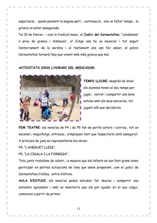 13
espectacle.. queda pendent la segona part... continuació... ens va faltar temps... la
gresca va estar assegurada.
*el 10 de febrer.. i com la tradició mana.. el Judici del Carnestoltes, “condemnat
a prou de gresca i disbauxa”, el Jutge ens ho va anunciar i tot seguit
l’enterrament de la sardina i el testament ens van fer saber, el pobre
Carnestoltes tornarà l’any que vinent amb més gresca que mai.
ACTIVITATS DINS L’HORARI DEL MENJADOR:
TEMPS LLIURE: després de dinar
els alumnes tenen el seu temps per
jugar, xerrar i compartir una bona
estona amb els seus amics/es, tot
jugant allò que decideixin.
FEM TEATRE: els nens/es de P4 i de P5 fan de petits actors i actrius.. tot un
escenari, maquillatge, attrezzo.. s’impliquen tant que l’espectacle està assegurat.
A principis de juny es representaran les obres:
P4: “L’ANEGUET LLEIG”,
P5: “LA CIGALA I LA FORMIGA”.
Tots junts treballem de valent, i a mesura que els infants es van fent grans volen
participar en petites actuacions de l’any que anem preparant, com el judici de
Carnestoltes,titelles.. entre d’altres.
AULA D’ESTUDI: els nens/es poden estudiar fer deures i compartir una
estoneta agradable i amb un monitor/a que els pot ajudar en el que calgui,
comencen a partir de primer.
 