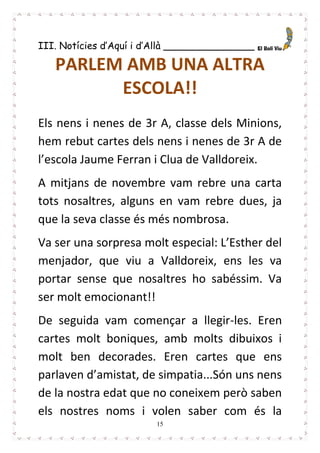 15
III. Notícies d’Aquí i d’Allà _______________
PARLEM AMB UNA ALTRA
ESCOLA!!
Els nens i nenes de 3r A, classe dels Minions,
hem rebut cartes dels nens i nenes de 3r A de
l’escola Jaume Ferran i Clua de Valldoreix.
A mitjans de novembre vam rebre una carta
tots nosaltres, alguns en vam rebre dues, ja
que la seva classe és més nombrosa.
Va ser una sorpresa molt especial: L’Esther del
menjador, que viu a Valldoreix, ens les va
portar sense que nosaltres ho sabéssim. Va
ser molt emocionant!!
De seguida vam començar a llegir-les. Eren
cartes molt boniques, amb molts dibuixos i
molt ben decorades. Eren cartes que ens
parlaven d’amistat, de simpatia...Són uns nens
de la nostra edat que no coneixem però saben
els nostres noms i volen saber com és la
 