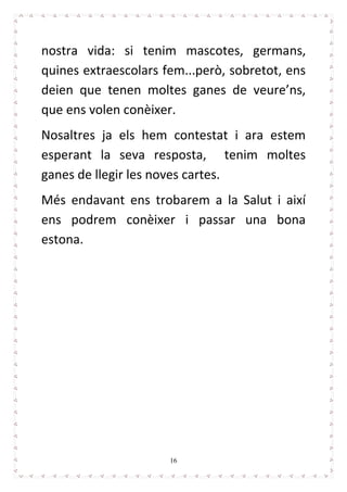 16
nostra vida: si tenim mascotes, germans,
quines extraescolars fem...però, sobretot, ens
deien que tenen moltes ganes de veure’ns,
que ens volen conèixer.
Nosaltres ja els hem contestat i ara estem
esperant la seva resposta, tenim moltes
ganes de llegir les noves cartes.
Més endavant ens trobarem a la Salut i així
ens podrem conèixer i passar una bona
estona.
 