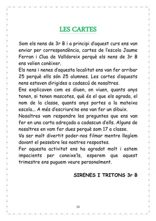 24
LES CARTES
Som els nens de 3r B i a principi d’aquest curs ens van
enviar per correspondència, cartes de l’escola Jaume
Ferran i Clua de Valldoreix perquè els nens de 3r B
ens volien conèixer.
Els nens i nenes d’aquesta localitat ens van fer arribar
25 perquè ells són 25 alumnes. Les cartes d’aquests
nens estaven dirigides a cadascú de nosaltres.
Ens explicaven com es diuen, on viuen, quants anys
tenen, si tenen mascotes, què és el que els agrada, el
nom de la classe, quants anys portes a la mateixa
escola... A més d’escriure’ns ens van fer un dibuix.
Nosaltres vam respondre les preguntes que ens van
fer en una carta adreçada a cadascun d’ells. Alguns de
nosaltres en vam fer dues perquè som 17 a classe.
Va ser molt divertit poder-nos filmar mentre llegíem
davant el pessebre les nostres respostes.
Fer aquesta activitat ens ha agradat molt i estem
impacients per coneixe’ls, esperem que aquest
trimestre ens puguem veure personalment.
SIRENES I TRITONS 3r B
 