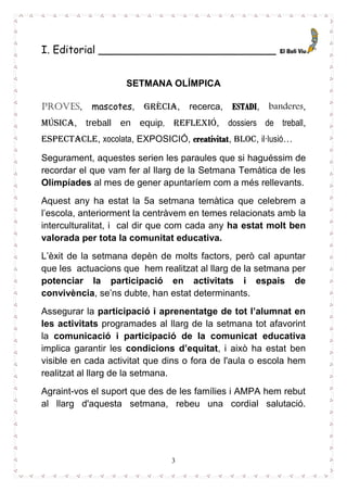 3
I. Editorial ___________________________
SETMANA OLÍMPICA
Proves, mascotes, GRÈCIA, recerca, ESTADI, banderes,
música, treball en equip, reflexió, dossiers de treball,
espectacle, xocolata, EXPOSICIÓ, creativitat, bloc, il·lusió…
Segurament, aquestes serien les paraules que si haguéssim de
recordar el que vam fer al llarg de la Setmana Temàtica de les
Olimpíades al mes de gener apuntaríem com a més rellevants.
Aquest any ha estat la 5a setmana temàtica que celebrem a
l’escola, anteriorment la centràvem en temes relacionats amb la
interculturalitat, i cal dir que com cada any ha estat molt ben
valorada per tota la comunitat educativa.
L’èxit de la setmana depèn de molts factors, però cal apuntar
que les actuacions que hem realitzat al llarg de la setmana per
potenciar la participació en activitats i espais de
convivència, se’ns dubte, han estat determinants.
Assegurar la participació i aprenentatge de tot l’alumnat en
les activitats programades al llarg de la setmana tot afavorint
la comunicació i participació de la comunicat educativa
implica garantir les condicions d’equitat, i això ha estat ben
visible en cada activitat que dins o fora de l'aula o escola hem
realitzat al llarg de la setmana.
Agraint-vos el suport que des de les famílies i AMPA hem rebut
al llarg d'aquesta setmana, rebeu una cordial salutació.
 