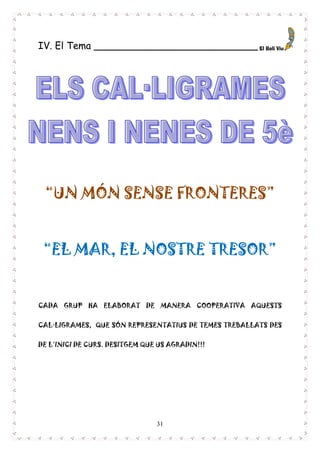 31
IV. El Tema ___________________________
“UN MÓN SENSE FRONTERES”
“EL MAR, EL NOSTRE TRESOR”
CADA GRUP HA ELABORAT DE MANERA COOPERATIVA AQUESTS
CAL·LIGRAMES, QUE SÓN REPRESENTATIUS DE TEMES TREBALLATS DES
DE L’INICI DE CURS. DESITGEM QUE US AGRADIN!!!
 