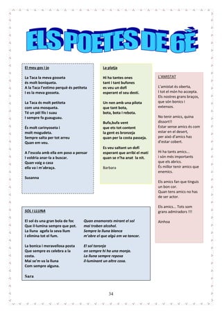 34
El meu gos i jo
La Taca la meva gosseta
és molt boniqueta.
A la Taca l’estimo perquè és petiteta
I es la meva gosseta.
La Taca és molt petiteta
com una mosqueta.
Té un pèl llis i suau
I sempre fa guauguau.
És molt carinyoseta i
molt mogudeta.
Sempre salta per tot arreu
Quan em veu.
A l’escola amb ella em poso a pensar
I voldria anar-la a buscar.
Quan vaig a casa
ella va i m'abraça.
Susanna
La platja
Hi ha tantes ones
tant i tant bufones
es veu un dofí
esperant el seu destí.
Un nen amb una pilota
que tant bota,
bota, bota i rebota.
Bufa,bufa vent
que ets tot content
la gent es bronzeja
quan per la costa passeja.
Es veu saltant un dofí
esperant que arribi el matí
quan se n’ha anat la nit.
Barbara
L’AMISTAT
L’amistat és oberta,
I tot el món ho accepta.
Els nostres grans braços,
que són bonics i
extensos.
No tenir amics, quina
dissort!!
Estar sense amics és com
estar en el desert,
per això d’amics has
d’estar cobert.
Hi ha tants amics...
i són més importants
que els abrics.
És millor tenir amics que
enemics.
Els amics fan que tinguis
un bon cor.
Quan tens amics no has
de ser actor.
Els amics... Tots som
grans admiradors !!!
Ainhoa
SOL I LLUNA
El sol és una gran bola de foc
Que il·lumina sempre que pot.
La lluna agafa la seva llum
I elimina tot el fum.
La bonica i meravellosa posta
Que sempre es celebra a la
costa.
Mai se'm va la lluna
Com sempre alguna.
Quan enamorats mirant el sol
mai troben alcohol.
Sempre la lluna blanca
m’obre el que algú em va tancar.
El sol taronja
on sempre hi ha una monja.
La lluna sempre reposa
il·luminant un altre cosa.
Sara
 