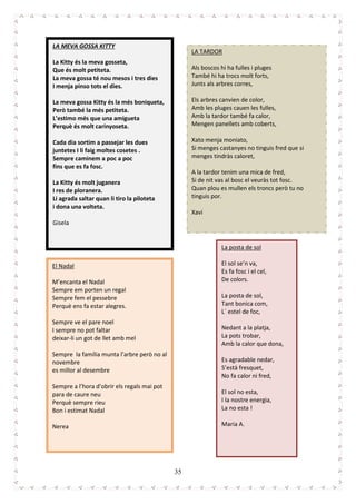 35
LA MEVA GOSSA KITTY
La Kitty és la meva gosseta,
Que és molt petiteta.
La meva gossa té nou mesos i tres dies
I menja pinso tots el dies.
La meva gossa Kitty és la més boniqueta,
Però també la més petiteta.
L’estimo més que una amigueta
Perquè és molt carinyoseta.
Cada dia sortim a passejar les dues
juntetes I li faig moltes cosetes .
Sempre caminem a poc a poc
fins que es fa fosc.
La Kitty és molt juganera
I res de ploranera.
Li agrada saltar quan li tiro la piloteta
i dona una volteta.
Gisela
LA TARDOR
Als boscos hi ha fulles i pluges
També hi ha trocs molt forts,
Junts als arbres corres,
Els arbres canvien de color,
Amb les pluges cauen les fulles,
Amb la tardor també fa calor,
Mengen panellets amb coberts,
Xato menja moniato,
Si menges castanyes no tinguis fred que si
menges tindràs caloret,
A la tardor tenim una mica de fred,
Si de nit vas al bosc el veuràs tot fosc.
Quan plou es mullen els troncs però tu no
tinguis por.
Xavi
El Nadal
M’encanta el Nadal
Sempre em porten un regal
Sempre fem el pessebre
Perquè ens fa estar alegres.
Sempre ve el pare noel
I sempre no pot faltar
deixar-li un got de llet amb mel
Sempre la família munta l’arbre però no al
novembre
es millor al desembre
Sempre a l’hora d’obrir els regals mai pot
para de caure neu
Perquè sempre rieu
Bon i estimat Nadal
Nerea
La posta de sol
El sol se’n va,
Es fa fosc i el cel,
De colors.
La posta de sol,
Tant bonica com,
L´ estel de foc,
Nedant a la platja,
La pots trobar,
Amb la calor que dona,
Es agradable nedar,
S’està fresquet,
No fa calor ni fred,
El sol no esta,
I la nostre energia,
La no esta !
Maria A.
 