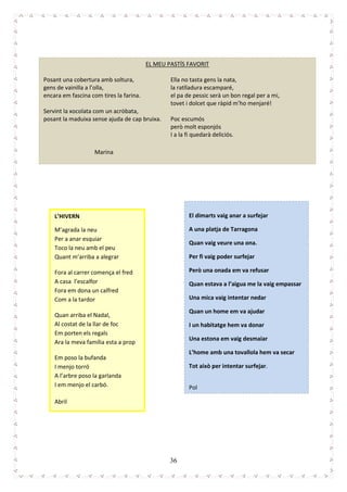 36
EL MEU PASTÍS FAVORIT
Posant una cobertura amb soltura,
gens de vainilla a l’olla,
encara em fascina com tires la farina.
Servint la xocolata com un acròbata,
posant la maduixa sense ajuda de cap bruixa.
Ella no tasta gens la nata,
la ratlladura escamparé,
el pa de pessic serà un bon regal per a mi,
tovet i dolcet que ràpid m’ho menjaré!
Poc escumós
però molt esponjós
I a la fi quedarà deliciós.
Marina
L’HIVERN
M’agrada la neu
Per a anar esquiar
Toco la neu amb el peu
Quant m’arriba a alegrar
Fora al carrer comença el fred
A casa l’escalfor
Fora em dona un calfred
Com a la tardor
Quan arriba el Nadal,
Al costat de la llar de foc
Em porten els regals
Ara la meva família esta a prop
Em poso la bufanda
I menjo torró
A l’arbre poso la garlanda
I em menjo el carbó.
Abril
El dimarts vaig anar a surfejar
A una platja de Tarragona
Quan vaig veure una ona.
Per fi vaig poder surfejar
Però una onada em va refusar
Quan estava a l’aigua me la vaig empassar
Una mica vaig intentar nedar
Quan un home em va ajudar
I un habitatge hem va donar
Una estona em vaig desmaiar
L’home amb una tovallola hem va secar
Tot això per intentar surfejar.
Pol
 