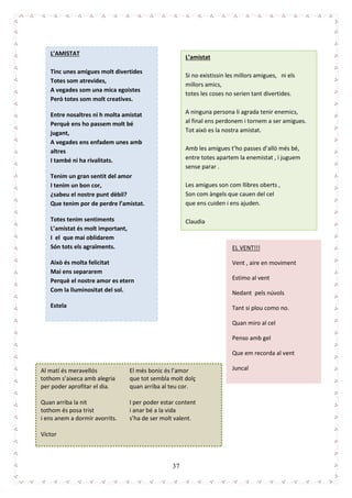 37
L’AMISTAT
Tinc unes amigues molt divertides
Totes som atrevides,
A vegades som una mica egoistes
Però totes som molt creatives.
Entre nosaltres ni h molta amistat
Perquè ens ho passem molt bé
jugant,
A vegades ens enfadem unes amb
altres
I també ni ha rivalitats.
Tenim un gran sentit del amor
I tenim un bon cor,
¿sabeu el nostre punt dèbil?
Que tenim por de perdre l’amistat.
Totes tenim sentiments
L’amistat és molt important,
I el que mai oblidarem
Són tots els agraïments.
Això és molta felicitat
Mai ens separarem
Perquè el nostre amor es etern
Com la lluminositat del sol.
Estela
L’amistat
Si no existissin les millors amigues, ni els
millors amics,
totes les coses no serien tant divertides.
A ninguna persona li agrada tenir enemics,
al final ens perdonem i tornem a ser amigues.
Tot això es la nostra amistat.
Amb les amigues t’ho passes d’allò més bé,
entre totes apartem la enemistat , i juguem
sense parar .
Les amigues son com llibres oberts ,
Son com àngels que cauen del cel
que ens cuiden i ens ajuden.
Claudia
EL VENT!!!
Vent , aire en moviment
Estimo al vent
Nedant pels núvols
Tant si plou como no.
Quan miro al cel
Penso amb gel
Que em recorda al vent
JuncalAl matí és meravellós
tothom s’aixeca amb alegria
per poder aprofitar el dia.
Quan arriba la nit
tothom és posa trist
i ens anem a dormir avorrits.
El més bonic és l’amor
que tot sembla molt dolç
quan arriba al teu cor.
I per poder estar content
i anar bé a la vida
s’ha de ser molt valent.
Víctor
 