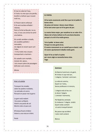 38
El mar te vida tot l’any,
A l’estiu riu mes que una perdiu,
Acollint a tothom que s’acosti
molt viu,
A l’hivern dorm enfonsat
Si fa vent esclata enfadat i
rebotat,
Però si fa Sol arriba pla i no es
mou. Si veu una sirena fa sortir
una balena.
Els coralls semblen cristalls,
els cavallets petitets i
menudets,
Les algues es veuen quan surt
l’alba,
i hi ha molts mes creuers
transportant a mariners.
Els vaixells com martells ,
marxen de pesca ,
I els creuers plens de passatgers
disfruten com cirerers.
Mireia
EL PAPIOL
Hi ha tants enamorats amb flors que tot el poble fa
bones olors.
Als pisos els homes i dones viuen feliços
Hi ha tant amor que no hi ha gens de por.
La nostra festa major ,per nosaltres te un valor d’or.
Abans de la festa tothom es fa una bona becaina
perquè a la nit hi ha molta gresca.
Tot el poble te bona salut
Perquè no esta gents brut,
El nostre monument es un castell que es bonic i vell.
Al nostre ajuntament treballa molta gent.
Quan hi ha un ball a la pista
per veure algú es necessita bona vista.
Yago
Anar a la platja
Trenquen les onades
sobre les pedres mullades,
I jo estirada a la sorra
Pensant en posar-me la gorra
La gent està nedant
I les joves surfejant,
Veient una posta de sol
Mentre obro el para sol.
M’estava ficant el bikini
Veient a una noia en trikini.
Paula
Somriure
Arribarà el somriure a la gent,
Ni tristos ni cap mal son,
L`alegria, l`amistat i somriuen.
La vida em somriu,
Quant ve l`estiu,
Sense professors ni rencors,
L`alegria està al teu cor.
Jo dono l`alegria
L`amistat i harmonia,
Pel Nadal les amistats
Es trobaran i l`alegria vindrà
Quant estàs content
et sents tranquil·lament
No passa cap accident
I estic molt content
Blanca
 