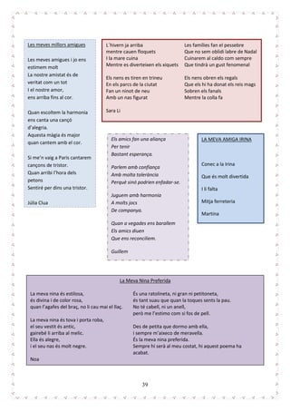 39
Les meves millors amigues
Les meves amigues i jo ens
estimem molt
La nostre amistat és de
veritat com un tot
I el nostre amor,
ens arriba fins al cor.
Quan escoltem la harmonia
ens canta una cançó
d’alegria.
Aquesta màgia és major
quan cantem amb el cor.
Si me’n vaig a Paris cantarem
cançons de tristor.
Quan arribi l’hora dels
petons
Sentiré per dins una tristor.
Júlia Clua
L´hivern ja arriba
mentre cauen floquets
I la mare cuina
Mentre es diverteixen els xiquets
Els nens es tiren en trineu
En els parcs de la ciutat
Fan un ninot de neu
Amb un nas figurat
Sara Li
Les famílies fan el pessebre
Que no sem oblidi labre de Nadal
Cuinarem al caldo com sempre
Que tindrà un gust fenomenal
Els nens obren els regals
Que els hi ha donat els reis mags
Sobren els fanals
Mentre la colla fa
LA MEVA AMIGA IRINA
Conec a la Irina
Que és molt divertida
I li falta
Mitja ferreteria
Martina
Els amics fan una aliança
Per tenir
Bastant esperança.
Parlem amb confiança
Amb molta tolerància
Perquè sinó podrien enfadar-se.
Juguem amb harmonia
A molts jocs
De companya.
Quan a vegades ens barallem
Els amics diuen
Que ens reconciliem.
Guillem
La Meva Nina Preferida
La meva nina és estilosa,
és divina i de color rosa,
quan l’agafes del braç, no li cau mai el llaç.
La meva nina és tova i porta roba,
el seu vestit és antic,
gairebé li arriba al melic.
Ella és alegre,
i el seu nas és molt negre.
Noa
És una ratolineta, ni gran ni petitoneta,
és tant suau que quan la toques sents la pau.
No té cabell, ni un anell,
però me l’estimo com si fos de pell.
Des de petita que dormo amb ella,
i sempre m’aixeco de meravella.
És la meva nina preferida.
Sempre hi serà al meu costat, hi aquest poema ha
acabat.
 