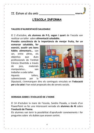 4
II. Estem al dia amb ____________________
L’ESCOLA INFORMA
TALLERS D’ALIMENTACIÓ SALUDABLE
El 2 d’octubre, els alumnes de P-5, segon i quart de l’escola van
realitzar un taller sobre alimentació saludable.
Prendre consciència de la importància de menjar fruita, fer un
esmorzar saludable, fer
exercici, assolir uns bons
hàbits alimentaris… van
ser, entre altres, els
objectius que dues
professionals de l’entitat
Ciència Divertida a través
de jocs, materials
manipulatius… van
treballar a cada taller.
Aquests tallers,
subvencionats per la
Diputació, s’emmarquen dins els continguts vinculats en l’educació
per a la salut i han estat proposats des de serveis socials.
XERRADA SOBRE L’EVOLUCIÓ DE L’HOME
El 14 d’octubre la mare de l’escola, Sandra Posada, a través d’un
PowerPoint va fer una interessant xerrada als alumnes de 4t sobre
l’evolució de l’home.
Els alumnes van tenir la possibilitat d’aprofundir coneixements i fer
preguntes sobre els dubtes que anaven sortint.
 