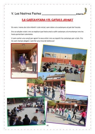 40
V. Les Nostres Festes ___________________
LA CASTANYADA I EL CAVALL ARMAT
Els nens i nenes de cicle infantil i cicle inicial, vam rebre a la castanyera al pati de l’escola.
Ens va saludar a tots i ens va explicar que havia anat a collir castanyes a la muntanya i ens les
havia portat ben calentetes.
Li vam cantar una cançó per agrair la seva visita i ens va repartir les castanyes per a tots. Ens
les vam menjar plegats i vam fer una mica de ballaruca!
 