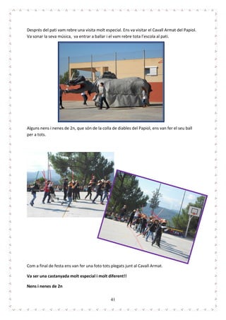 41
Després del pati vam rebre una visita molt especial. Ens va visitar el Cavall Armat del Papiol.
Va sonar la seva música, va entrar a ballar i el vam rebre tota l’escola al pati.
Alguns nens i nenes de 2n, que són de la colla de diables del Papiol, ens van fer el seu ball
per a tots.
Com a final de festa ens van fer una foto tots plegats junt al Cavall Armat.
Va ser una castanyada molt especial i molt diferent!!
Nens i nenes de 2n
 