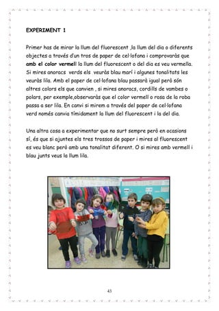 43
EXPERIMENT 1
Primer has de mirar la llum del fluorescent ,la llum del dia o diferents
objectes a través d’un tros de paper de cel·lofana i comprovaràs que
amb el color vermell la llum del fluorescent o del dia es veu vermella.
Si mires anoracs verds els veuràs blau marí i algunes tonalitats les
veuràs lila. Amb el paper de cel·lofana blau passarà igual però són
altres colors els que canvien , si mires anoracs, cordills de vambes o
polars, per exemple,observaràs que el color vermell o rosa de la roba
passa a ser lila. En canvi si mirem a través del paper de cel·lofana
verd només canvia tímidament la llum del fluorescent i la del dia.
Una altra cosa a experimentar que no surt sempre però en ocasions
sí, és que si ajuntes els tres trossos de paper i mires al fluorescent
es veu blanc però amb una tonalitat diferent. O si mires amb vermell i
blau junts veus la llum lila.
 