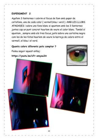 44
EXPERIMENT 2
Agafem 3 llanternes i cobrim el focus de llum amb paper de
cel·lofana, una de cada color ( vermell,blau i verd ). AMB LES LLUMS
APAGADES i sobre uns fons blanc si apuntem amb les 3 llanternes
juntes cap un punt concret hauríem de veure el color blanc. També si
apuntem , sempre amb els tres focus junts sobre una cartolina negra
com les de les fotos hauríem de veure la barreja de colors entre el
vermell, el blau i el verd.
Quants colors diferents pots comptar ?
Podeu seguir aquest enllaç:
https://youtu.be/s7r-emyau3A
 