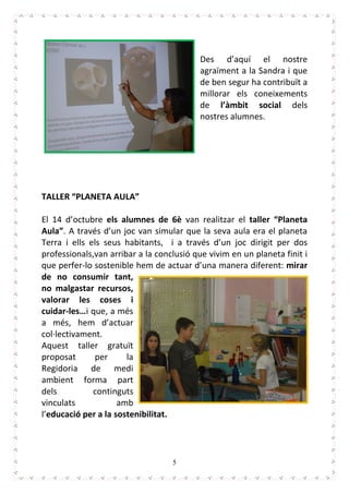 5
Des d’aquí el nostre
agraïment a la Sandra i que
de ben segur ha contribuït a
millorar els coneixements
de l’àmbit social dels
nostres alumnes.
TALLER “PLANETA AULA”
El 14 d’octubre els alumnes de 6è van realitzar el taller “Planeta
Aula”. A través d’un joc van simular que la seva aula era el planeta
Terra i ells els seus habitants, i a través d’un joc dirigit per dos
professionals,van arribar a la conclusió que vivim en un planeta finit i
que perfer-lo sostenible hem de actuar d’una manera diferent: mirar
de no consumir tant,
no malgastar recursos,
valorar les coses i
cuidar-les…i que, a més
a més, hem d’actuar
col·lectivament.
Aquest taller gratuït
proposat per la
Regidoria de medi
ambient forma part
dels continguts
vinculats amb
l’educació per a la sostenibilitat.
 