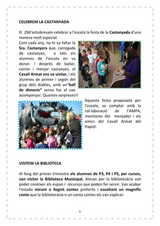 6
CELEBREM LA CASTANYADA
El 29d’octubrevam celebrar a l’escola la festa de la Castanyada d’una
manera molt especial.
Com cada any, no hi va faltar la
Sra. Castanyera que, carregada
de castanyes, a tots els
alumnes de l’escola en va
donar. I després de ballar,
cantar i menjar castanyes, el
Cavall Armat ens va visitar, i els
alumnes de primer i segon del
grup dels diables, amb un“ball
de dimonis” sense foc el van
acompanyar. Quantes sorpreses!!
Aquesta festa proposada per
l’escola, va comptar amb la
col·laboració de l’AMPA,
monitores del menjador i els
amics del Cavall Armat del
Papiol.
VISITEM LA BIBLIOTECA
Al llarg del primer trimestre els alumnes de P3, P4 i P5, per cursos,
van visitar la Biblioteca Municipal. Atesos per la bibliotecària van
poder conèixer els espais i recursos que poden fer servir. Van acabar
l’estada mirant o llegint contes preferits i escoltant un magnífic
conte que la bibliotecària o un conta contes els van explicar.
 
