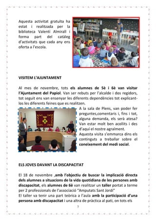 7
Aquesta activitat gratuïta ha
estat i realitzada per la
biblioteca Valentí Almirall i
forma part del catàleg
d’activitats que cada any ens
oferta a l’escola.
VISITEM L’AJUNTAMENT
Al mes de novembre, tots els alumnes de 5è i 6è van visitar
l’Ajuntament del Papiol. Van ser rebuts per l’alcalde i dos regidors,
tot seguit ens van ensenyar les diferents dependències tot explicant-
los les diferents feines que es realitzen.
A la sala de Plens, van poder fer
preguntes,comentaris i, fins i tot,
alguna demanda, els serà atesa?
Van estar molt ben acollits i des
d’aquí el nostre agraïment.
Aquesta visita s’emmarca dins els
continguts a treballar sobre el
coneixement del medi social.
ELS JOVES DAVANT LA DISCAPACITAT
El 18 de novembre ,amb l’objectiu de buscar la implicació directa
dels alumnes a situacions de la vida quotidiana de les persones amb
discapacitat, els alumnes de 6è van realitzar un taller portat a terme
per 2 professionals de l’associació “Amputats Sant Jordi”
El taller va tenir una part teòrica a l’aula amb la participació d’una
persona amb discapacitat i una altra de pràctica al pati, on tots els
 