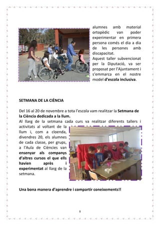 8
alumnes amb material
ortopèdic van poder
experimentar en primera
persona comés el dia a dia
de les persones amb
discapacitat.
Aquest taller subvencionat
per la Diputació, va ser
proposat per l’Ajuntament i
s’emmarca en el nostre
model d’escola inclusiva.
SETMANA DE LA CIÈNCIA
Del 16 al 20 de novembre a tota l’escola vam realitzar la Setmana de
la Ciència dedicada a la llum.
Al llarg de la setmana cada curs va realitzar diferents tallers i
activitats al voltant de la
llum i, com a cloenda,
divendres 20, els alumnes
de cada classe, per grups,
a l’Aula de Ciències van
ensenyar als companys
d’altres cursos el que ells
havien après i
experimentat al llarg de la
setmana.
Una bona manera d’aprendre i compartir coneixements!!
 