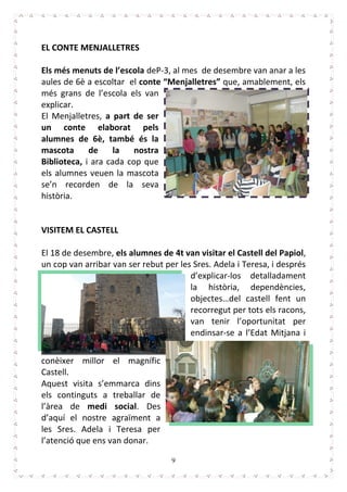 9
EL CONTE MENJALLETRES
Els més menuts de l’escola deP-3, al mes de desembre van anar a les
aules de 6è a escoltar el conte “Menjalletres” que, amablement, els
més grans de l’escola els van
explicar.
El Menjalletres, a part de ser
un conte elaborat pels
alumnes de 6è, també és la
mascota de la nostra
Biblioteca, i ara cada cop que
els alumnes veuen la mascota
se’n recorden de la seva
història.
VISITEM EL CASTELL
El 18 de desembre, els alumnes de 4t van visitar el Castell del Papiol,
un cop van arribar van ser rebut per les Sres. Adela i Teresa, i després
d’explicar-los detalladament
la història, dependències,
objectes…del castell fent un
recorregut per tots els racons,
van tenir l’oportunitat per
endinsar-se a l’Edat Mitjana i
conèixer millor el magnífic
Castell.
Aquest visita s’emmarca dins
els continguts a treballar de
l’àrea de medi social. Des
d’aquí el nostre agraïment a
les Sres. Adela i Teresa per
l’atenció que ens van donar.
 