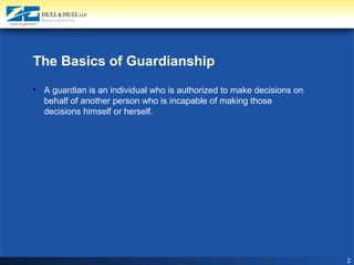 2
The Basics of Guardianship
• A guardian is an individual who is authorized to make decisions on
behalf of another person who is incapable of making those
decisions himself or herself.
 