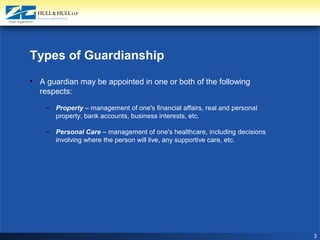 3
Types of Guardianship
• A guardian may be appointed in one or both of the following
respects:
– Property – management of one's financial affairs, real and personal
property, bank accounts, business interests, etc.
– Personal Care – management of one's healthcare, including decisions
involving where the person will live, any supportive care, etc.
 