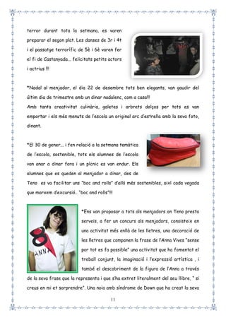 11
terror durant tota la setmana, es varen
preparar el segon plat. Les danses de 3r i 4t
i el passatge terrorífic de 5è i 6è varen fer
el fi de Castanyada... felicitats petits actors
i actrius !!!
*Nadal al menjador, el dia 22 de desembre tots ben elegants, van gaudir del
últim dia de trimestre amb un dinar nadalenc, com a casa!!!
Amb tanta creativitat culinària, galetes i arbrets dolços per tots es van
emportar i els més menuts de l’escola un original arc d’estrella amb la seva foto,
dinant.
*El 30 de gener... i fen relació a la setmana temàtica
de l’escola, sostenible, tots els alumnes de l’escola
van anar a dinar fora i un pícnic es van endur. Els
alumnes que es queden al menjador a dinar, des de
Teno es va facilitar uns “boc and rolls” d’allò més sostenibles, així cada vegada
que marxem d’excursió.. “boc and rolls”!!!
*Ens van proposar a tots als menjadors on Teno presta
serveis, a fer un concurs als menjadors, consisteix en
una activitat més enllà de les lletres, una decoració de
les lletres que componen la frase de l’Anna Vives “sense
por tot es fa possible” una activitat que ha fomentat el
treball conjunt, la imaginació i l’expressió artística , i
també el descobriment de la figura de l’Anna a través
de la seva frase que la representa i que s’ha extret literalment del seu llibre, “ si
creus en mi et sorprendre”. Una noia amb síndrome de Down que ha creat la seva
 