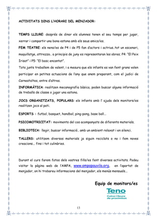 13
ACTIVITATS DINS L’HORARI DEL MENJADOR:
TEMPS LLIURE: després de dinar els alumnes tenen el seu temps per jugar,
xerrar i compartir una bona estona amb els seus amics/es.
FEM TEATRE: els nens/es de P4 i de P5 fan d’actors i actrius..tot un escenari,
maquillatge, attrezzo.. a principis de juny es representaran les obres; P4: “El Peix
Irisat” i P5: “El bosc encantat”.
Tots junts treballem de valent, i a mesura que els infants es van fent grans volen
participar en petites actuacions de l’any que anem preparant, com el judici de
Carnestoltes, entre d’altres.
INFORMÀTICA: realitzen mecanografia bàsica, poden buscar alguna informació
de treballs de classe o jugar una estona.
JOCS ORGANITZATS, POPULARS: els infants amb l’ ajuda dels monitors/es
realitzen jocs al pati.
ESPORTS : futbol, basquet, handbol, ping-pong, base ball...
PSICOMOTRICITAT: moviments del cos acompanyats de diferents materials.
BIBLIOTECA: llegir, buscar informació.. amb un ambient relaxat i en silenci.
TALLERS: utilitzem diversos materials ja siguin reciclats o no i fem noves
creacions... fins i tot culinàries.
Durant el curs farem fotos dels vostres fills/es fent diverses activitats. Podeu
visitar la pàgina web de l’AMPA, www.ampapauvila.org, en l’apartat de
menjador, on hi trobareu informacions del menjador, els menús mensuals...
Equip de monitors/es
 