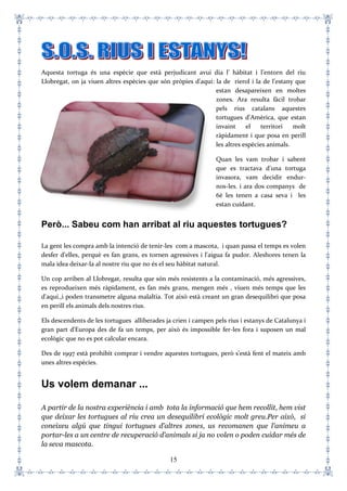 15
Aquesta tortuga és una espècie que està perjudicant avui dia l’ hàbitat i l’entorn del riu
Llobregat, on ja viuen altres espècies que són pròpies d'aquí: la de rierol i la de l’estany que
estan desapareixen en moltes
zones. Ara resulta fàcil trobar
pels rius catalans aquestes
tortugues d'Amèrica, que estan
invaint el territori molt
ràpidament i que posa en perill
les altres espècies animals.
Quan les vam trobar i sabent
que es tractava d'una tortuga
invasora, vam decidir endur-
nos-les. i ara dos companys de
6è les tenen a casa seva i les
estan cuidant.
Però... Sabeu com han arribat al riu aquestes tortugues?
La gent les compra amb la intenció de tenir-les com a mascota, i quan passa el temps es volen
desfer d'elles, perquè es fan grans, es tornen agressives i l'aigua fa pudor. Aleshores tenen la
mala idea deixar-la al nostre riu que no és el seu hàbitat natural.
Un cop arriben al Llobregat, resulta que són més resistents a la contaminació, més agressives,
es reprodueixen més ràpidament, es fan més grans, mengen més , viuen més temps que les
d'aquí.,i poden transmetre alguna malaltia. Tot això està creant un gran desequilibri que posa
en perill els animals dels nostres rius.
Els descendents de les tortugues alliberades ja crien i campen pels rius i estanys de Catalunya i
gran part d'Europa des de fa un temps, per això és impossible fer-les fora i suposen un mal
ecològic que no es pot calcular encara.
Des de 1997 està prohibit comprar i vendre aquestes tortugues, però s'està fent el mateix amb
unes altres espècies.
Us volem demanar ...
A partir de la nostra experiència i amb tota la informació que hem recollit, hem vist
que deixar les tortugues al riu crea un desequilibri ecològic molt greu.Per això, si
coneixeu algú que tingui tortugues d’altres zones, us recomanen que l'animeu a
portar-les a un centre de recuperació d’animals si ja no volen o poden cuidar més de
la seva mascota.
 