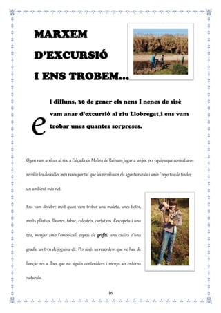 16
l dilluns, 30 de gener els nens I nenes de sisè
vam anar d’excursió al riu Llobregat,i ens vam
trobar unes quantes sorpreses.
Quan vam arribar al riu, a l’alçada de Molins de Rei vam jugar a un joc per equips que consistia en
recollir les deixalles més rares,per tal que les recollissin els agents rurals i amb l’objectiu de tindre
un ambient més net.
Ens vam decebre molt quan vam trobar una maleta, unes botes,
molts plàstics, llaunes, tabac, calçotets, cartutxos d’escopeta i una
tele, menjar amb l’embolcall, esprai de grafiti, una cadira d’una
grada, un tren de joguina etc. Per això, us recordem que no heu de
llençar res a llocs que no siguin contenidors i menys als entorns
naturals.
e
MARXEM
D’EXCURSIÓ
I ENS TROBEM…
 