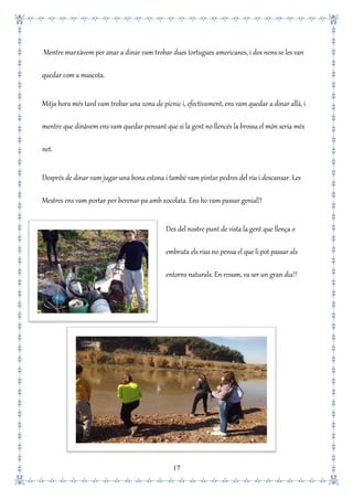 17
Mentre marxàvem per anar a dinar vam trobar dues tortugues americanes, i dos nens se les van
quedar com a mascota.
Mitja hora més tard vam trobar una zona de pícnic i, efectivament, ens vam quedar a dinar allà, i
mentre que dinàvem ens vam quedar pensant que si la gent no llencés la brossa el món seria més
net.
Després de dinar vam jugar una bona estona i també vam pintar pedres del riu i descansar. Les
Mestres ens vam portar per berenar pa amb xocolata. Ens ho vam passar genial!!
Des del nostre punt de vista la gent que llença o
embruta els rius no pensa el que li pot passar als
entorns naturals. En resum, va ser un gran dia!!
 