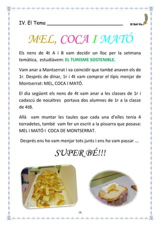 18
IV. El Tema _________________________
MEL, COCA I MATÓ
Els nens de 4t A i B vam decidir un lloc per la setmana
temàtica, estudiàvem: EL TURISME SOSTENIBLE.
Vam anar a Montserrat i va coincidir que també anaven els de
1r. Després de dinar, 1r i 4t vam comprar el típic menjar de
Montserrat: MEL, COCA I MATÓ.
El dia següent els nens de 4t vam anar a les classes de 1r i
cadascú de nosaltres portava dos alumnes de 1r a la classe
de 4tB.
Allà vam muntar les taules que cada una d’elles tenia 4
torradetes, també vam fer un escrit a la pissarra que posava:
MEL I MATÓ I COCA DE MONTSERRAT.
Després ens ho vam menjar tots junts i ens ho vam passar ...
SUPER BÉ!!!
 