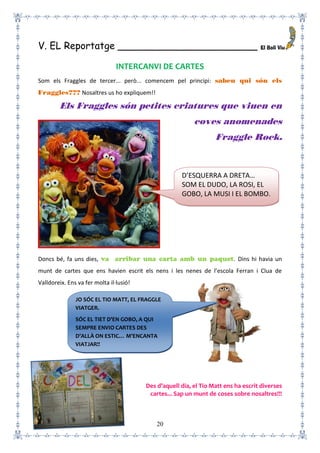 20
V. EL Reportatge _______________________
INTERCANVI DE CARTES
Som els Fraggles de tercer... però... comencem pel principi: sabeu qui són els
Fraggles??? Nosaltres us ho expliquem!!
Els Fraggles són petites criatures que viuen en
coves anomenades
Fraggle Rock.
Doncs bé, fa uns dies, va arribar una carta amb un paquet. Dins hi havia un
munt de cartes que ens havien escrit els nens i les nenes de l’escola Ferran i Clua de
Valldoreix. Ens va fer molta il·lusió!
Des d’aquell dia, el Tio Matt ens ha escrit diverses
cartes... Sap un munt de coses sobre nosaltres!!!
D’ESQUERRA A DRETA…
SOM EL DUDO, LA ROSI, EL
GOBO, LA MUSI I EL BOMBO.
JO SÓC EL TIO MATT, EL FRAGGLE
VIATGER.
SÓC EL TIET D’EN GOBO, A QUI
SEMPRE ENVIO CARTES DES
D’ALLÀ ON ESTIC… M’ENCANTA
VIATJAR!!
 