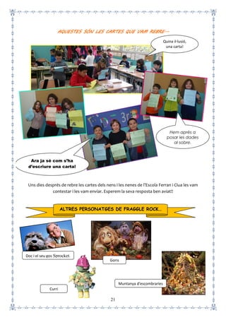 21
AQUESTES SÓN LES CARTES QUE VAM REBRE...
Uns dies després de rebre les cartes dels nens i les nenes de l’Escola Ferran i Clua les vam
contestar i les vam enviar. Esperem la seva resposta ben aviat!!
ALTRES PERSONATGES DE FRAGGLE ROCK…
Doc i el seu gos Sprocket.
Curri
Goris
Muntanya d’escombraries
Ara ja sé com s’ha
d’escriure una carta!
Hem après a
posar les dades
al sobre.
Quina il·lusió,
una carta!
 