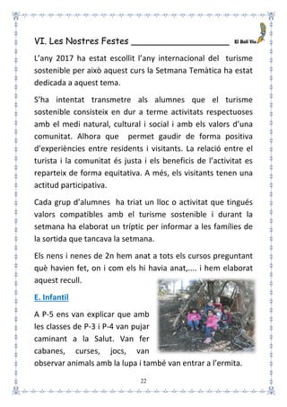 22
VI. Les Nostres Festes __________________
L’any 2017 ha estat escollit l’any internacional del turisme
sostenible per això aquest curs la Setmana Temàtica ha estat
dedicada a aquest tema.
S’ha intentat transmetre als alumnes que el turisme
sostenible consisteix en dur a terme activitats respectuoses
amb el medi natural, cultural i social i amb els valors d’una
comunitat. Alhora que permet gaudir de forma positiva
d’experiències entre residents i visitants. La relació entre el
turista i la comunitat és justa i els beneficis de l’activitat es
reparteix de forma equitativa. A més, els visitants tenen una
actitud participativa.
Cada grup d’alumnes ha triat un lloc o activitat que tingués
valors compatibles amb el turisme sostenible i durant la
setmana ha elaborat un tríptic per informar a les famílies de
la sortida que tancava la setmana.
Els nens i nenes de 2n hem anat a tots els cursos preguntant
què havien fet, on i com els hi havia anat,.... i hem elaborat
aquest recull.
E. Infantil
A P-5 ens van explicar que amb
les classes de P-3 i P-4 van pujar
caminant a la Salut. Van fer
cabanes, curses, jocs, van
observar animals amb la lupa i també van entrar a l’ermita.
 