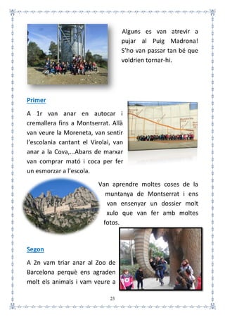 23
Alguns es van atrevir a
pujar al Puig Madrona!
S’ho van passar tan bé que
voldrien tornar-hi.
Primer
A 1r van anar en autocar i
cremallera fins a Montserrat. Allà
van veure la Moreneta, van sentir
l’escolania cantant el Virolai, van
anar a la Cova,...Abans de marxar
van comprar mató i coca per fer
un esmorzar a l’escola.
Van aprendre moltes coses de la
muntanya de Montserrat i ens
van ensenyar un dossier molt
xulo que van fer amb moltes
fotos.
Segon
A 2n vam triar anar al Zoo de
Barcelona perquè ens agraden
molt els animals i vam veure a
 