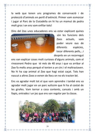 24
la web que tenen uns programes de conservació i de
protecció d’animals en perill d’extinció. Primer vam esmorzar
i jugar al Parc de la Ciutadella on hi ha un mamut de pedra
molt gros i on ens vam enfilar tots!
Dins del Zoo unes educadores ens va estar explicant quines
són les funcions dels
Zoos actuals, vam
poder veure ous de
diferents espècies,
tocar diferents pells,...i
després en un recorregut
ens van explicar coses molt curioses d’alguns animals, com el
rinoceront Pedro que té més de 40 anys i que va arribar al
Zoo fa molts anys perquè el tenien a un circ i el maltractaven.
No hi ha cap animal al Zoo que hagi estat caçat. Tots han
nascut a altres Zoos o venen de llocs on no els tracten bé.
Ens va agradar molt tot el que vam aprendre i també ens va
agradar molt jugar en un parc xulíssim que hi ha al costat de
les girafes. Vam tornar a casa contents, cansats i amb un
llapis, entrades i un joc que ens van regalar per la classe.
 