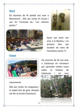26
Quart
Els alumnes de 4t també van anar a
Montserrat . Allà van visitar el museu i
van fer l’activitat de: “Les mòmies
parlen.”
Quan van sortir van
anar a la Basílica, i en
primera línia van
escoltar els nens de
l’escolania cantar !!!
Cinquè
Els alumnes de 5è van anar
a Catalunya en miniatura
per aprendre moltes coses
sobre la història de
Catalunya i els seus
monuments.
Allà van visitar les maquetes i
la Isabel feia de guia. Després
van fer el circuït d’aventura.
 