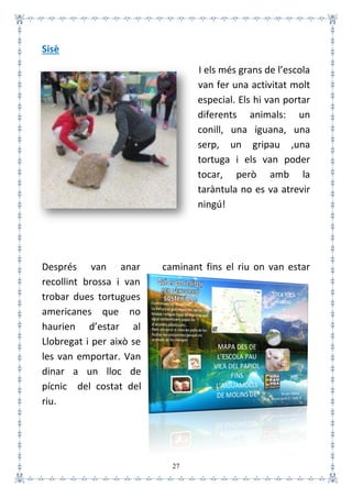 27
Sisè
I els més grans de l’escola
van fer una activitat molt
especial. Els hi van portar
diferents animals: un
conill, una iguana, una
serp, un gripau ,una
tortuga i els van poder
tocar, però amb la
taràntula no es va atrevir
ningú!
Després van anar caminant fins el riu on van estar
recollint brossa i van
trobar dues tortugues
americanes que no
haurien d’estar al
Llobregat i per això se
les van emportar. Van
dinar a un lloc de
pícnic del costat del
riu.
 